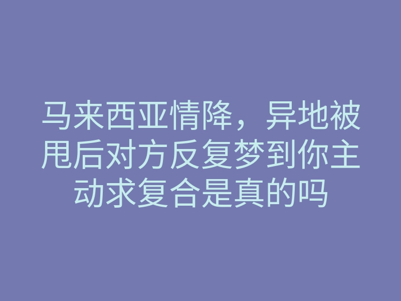 马来西亚情降，异地被甩后对方反复梦到你主动求复合是真的吗