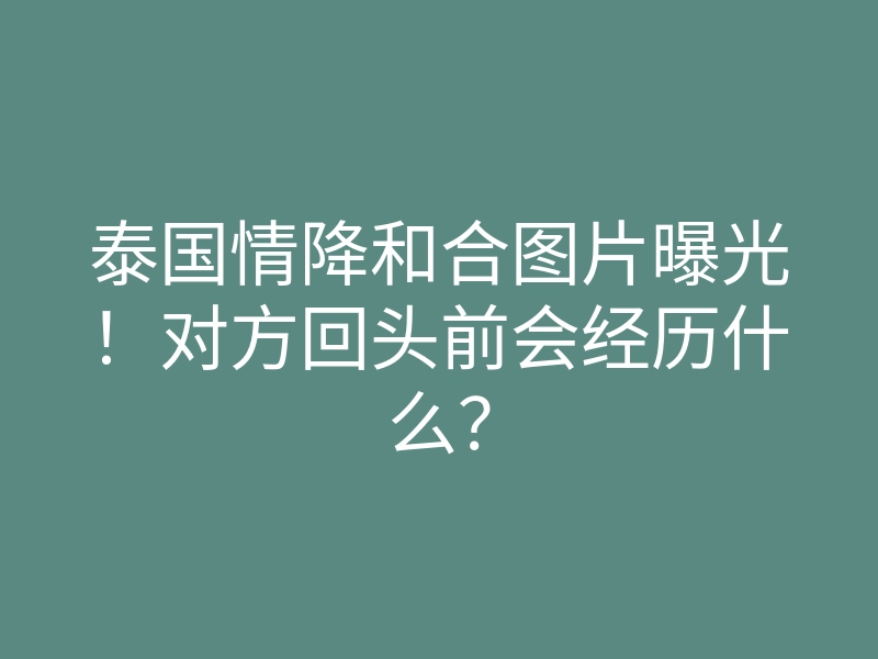 泰国情降和合图片曝光!对方回头前会经历什么?