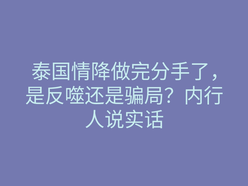 泰国情降做完分手了,是反噬还是骗局?内行人说实话