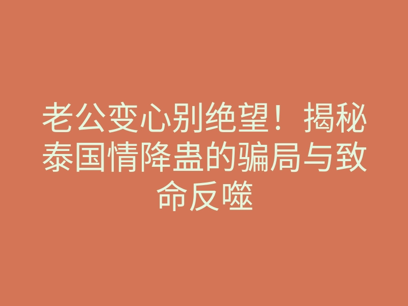 老公变心别绝望！揭秘泰国情降蛊的骗局与致命反噬