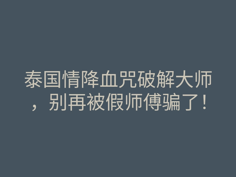 泰国情降血咒破解大师,别再被假师傅骗了!