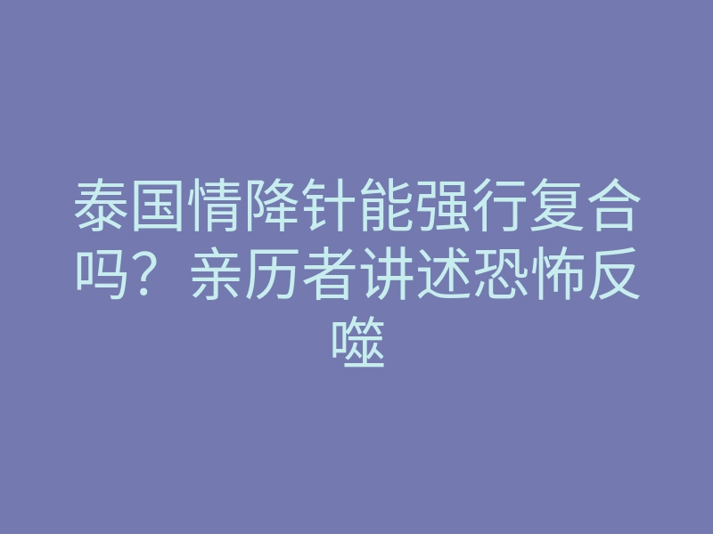 泰国情降针能强行复合吗?亲历者讲述恐怖反噬